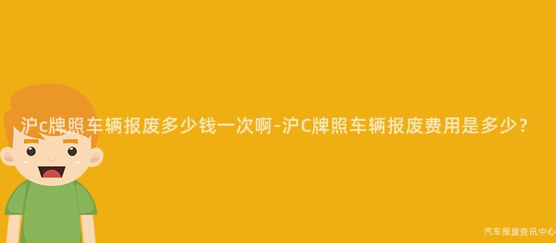 沪c牌照车辆报废多少钱一次啊-沪C牌照车辆报废费用是多少？