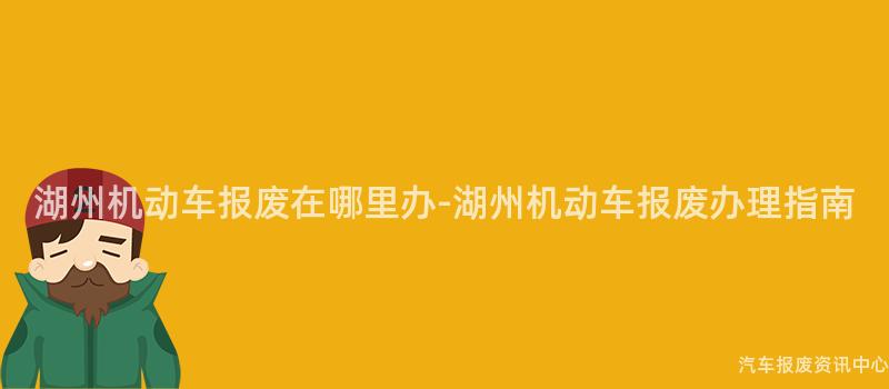 湖州机动车报废在哪里办-湖州机动车报废办理指南
