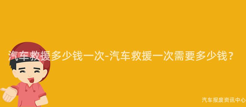 汽车救援多少钱一次-汽车救援一次需要多少钱？