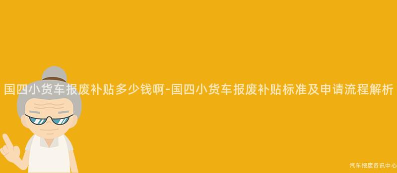 国四小货车报废补贴多少钱啊-国四小货车报废补贴标准及申请流程解析
