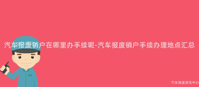 汽车报废销户在哪里办手续呢-汽车报废销户手续办理地点汇总