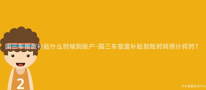 国三车报废补贴什么时候到账户-国三车报废补贴到账时间预计何时？