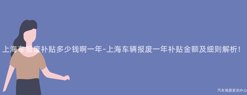 上海车报废补贴多少钱啊一年-上海车辆报废一年补贴金额及细则解析！