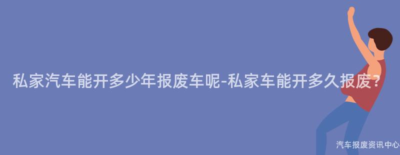 私家汽车能开多少年报废车呢-私家车能开多久报废？