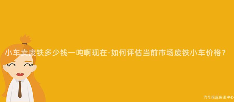 小车卖废铁多少钱一吨啊现在-如何评估当前市场废铁小车价格？