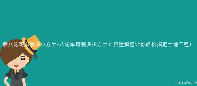 后八轮可以装多少方土-八轮车可装多少方土？容量解密让你轻松搞定土地工程！