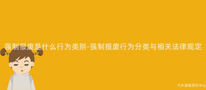 强制报废是什么行为类别-强制报废行为分类与相关法律规定