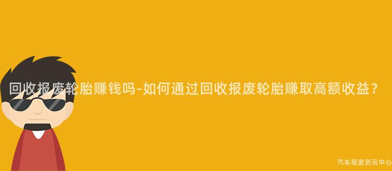 回收报废轮胎赚钱吗-如何通过回收报废轮胎赚取高额收益？