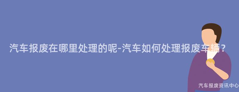 汽车报废在哪里处理的呢-汽车如何处理报废车辆？
