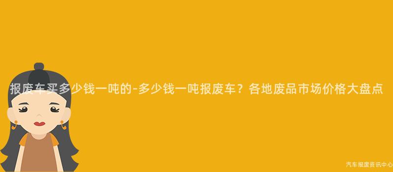 报废车买多少钱一吨的-多少钱一吨报废车？各地废品市场价格大盘点