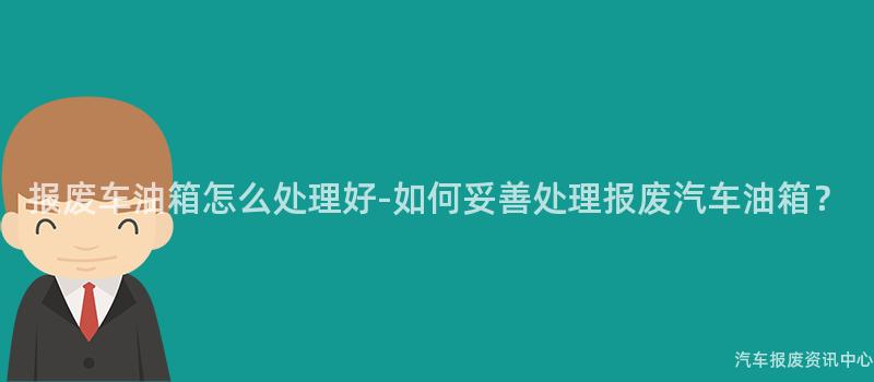 报废车油箱怎么处理好-如何妥善处理报废汽车油箱？