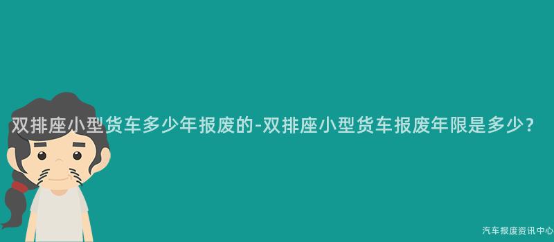 双排座小型货车多少年报废的-双排座小型货车报废年限是多少？