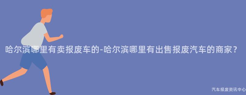 哈尔滨哪里有卖报废车的-哈尔滨哪里有出售报废汽车的商家？