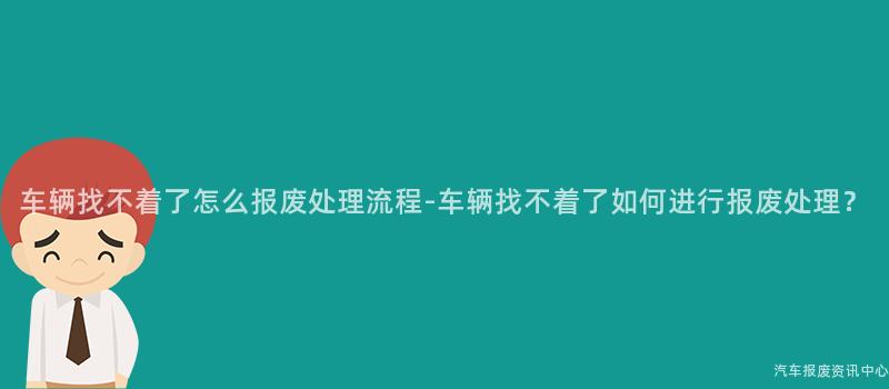 车辆找不着了怎么报废处理流程-车辆找不着了如何进行报废处理？