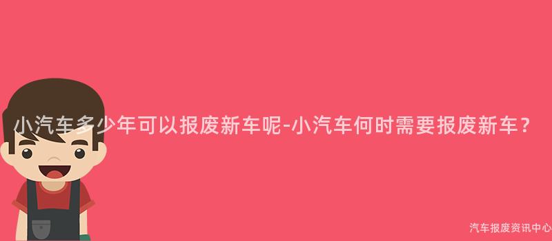 小汽车多少年可以报废新车呢-小汽车何时需要报废新车？