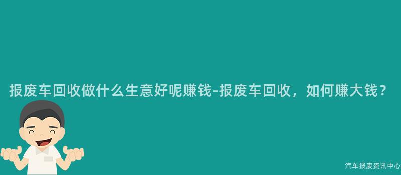 报废车回收做什么生意好呢赚钱-报废车回收，如何赚大钱？