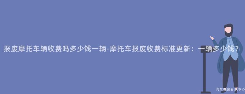 报废摩托车辆收费吗多少钱一辆-摩托车报废收费标准更新：一辆多少钱？