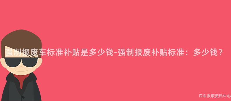 强制报废车标准补贴是多少钱-强制报废补贴标准：多少钱？