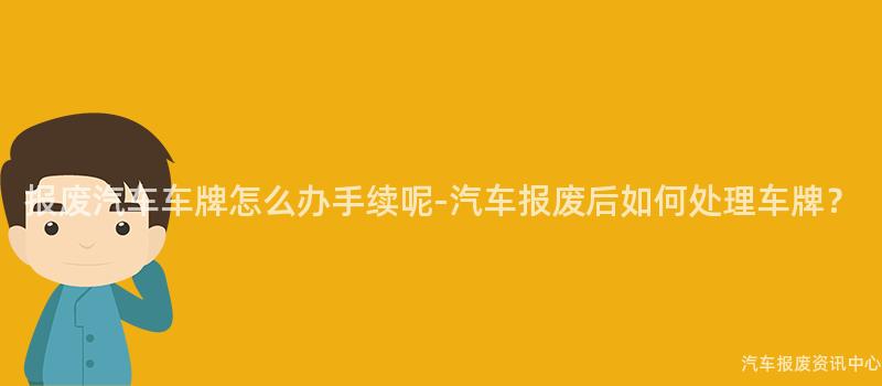 报废汽车车牌怎么办手续呢-汽车报废后如何处理车牌？