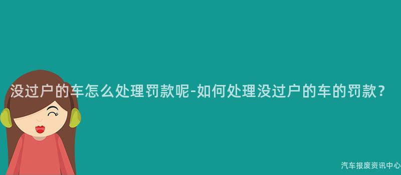 没过户的车怎么处理罚款呢-如何处理没过户的车的罚款？