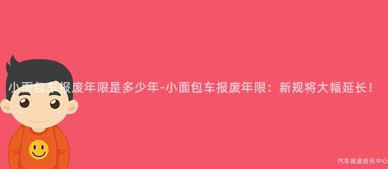 小面包车报废年限是多少年-小面包车报废年限：新规将大幅延长！