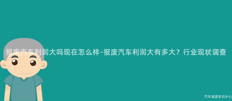 报废汽车利润大吗现在怎么样-报废汽车利润大有多大？行业现状调查
