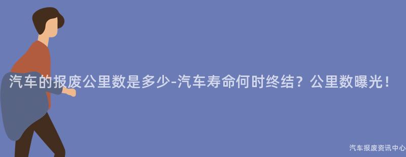 汽车的报废公里数是多少-汽车寿命何时终结？公里数曝光！