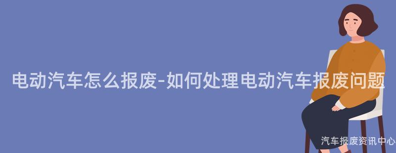 电动汽车怎么报废-如何处理电动汽车报废问题