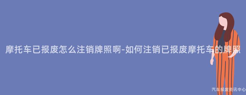 摩托车已报废怎么注销牌照啊-如何注销已报废摩托车的牌照