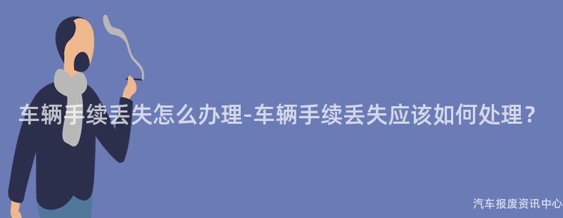 车辆手续丢失怎么办理-车辆手续丢失应该如何处理？