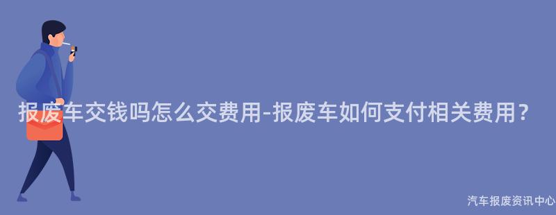 报废车交钱吗怎么交费用-报废车如何支付相关费用？