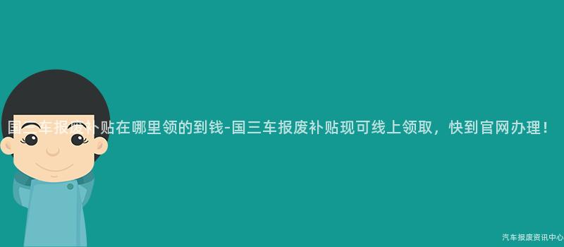 国三车报废补贴在哪里领的到钱-国三车报废补贴现可线上领取，快到官网办理！