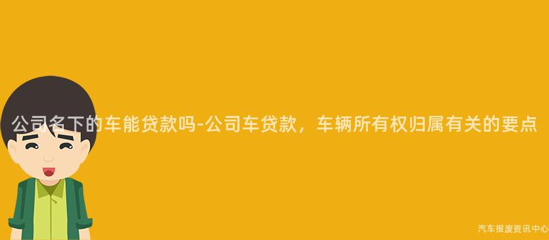 公司名下的车能贷款吗-公司车贷款，车辆所有权归属有关的要点