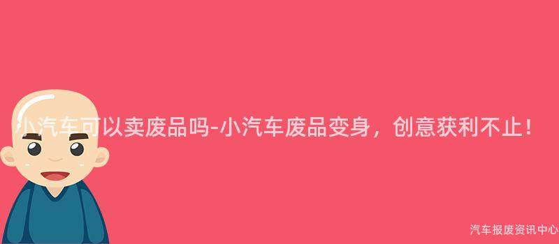 小汽车可以卖废品吗-小汽车废品变身，创意获利不止！