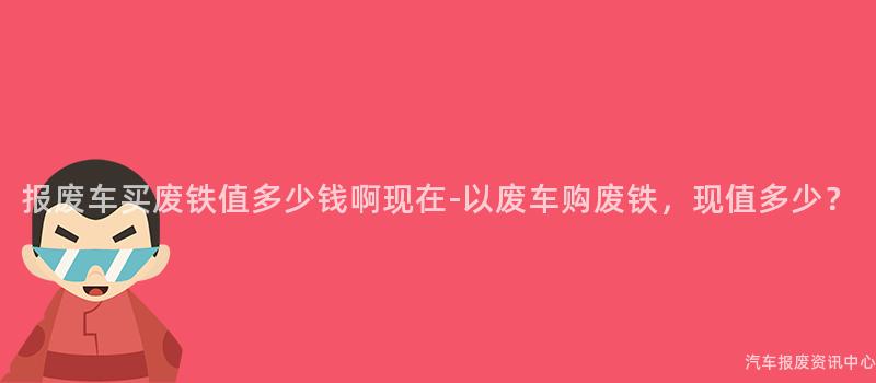 报废车买废铁值多少钱啊现在-以废车购废铁，现值多少？