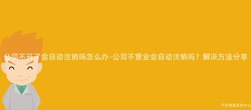 公司不开了会自动注销吗怎么办-公司不营业会自动注销吗？解决方法分享