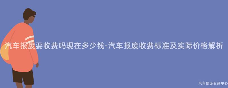 汽车报废要收费吗现在多少钱-汽车报废收费标准及实际价格解析
