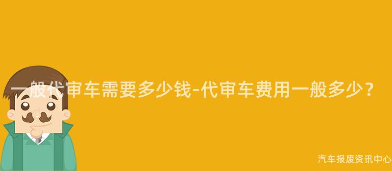 一般代审车需要多少钱-代审车费用一般多少？