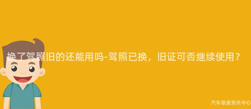 换了驾照旧的还能用吗-驾照已换，旧证可否继续使用？