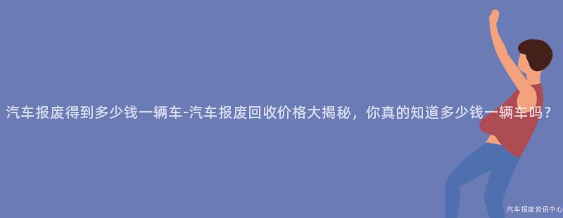 汽车报废得到多少钱一辆车-汽车报废回收价格大揭秘，你真的知道多少钱一辆车吗？