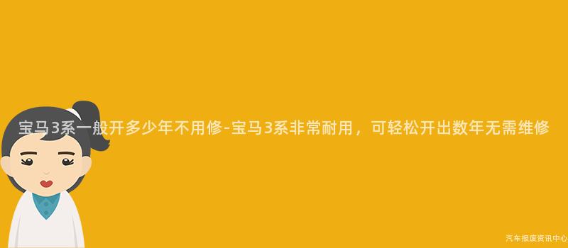 宝马3系一般开多少年不用修-宝马3系非常耐用，可轻松开出数年无需维修