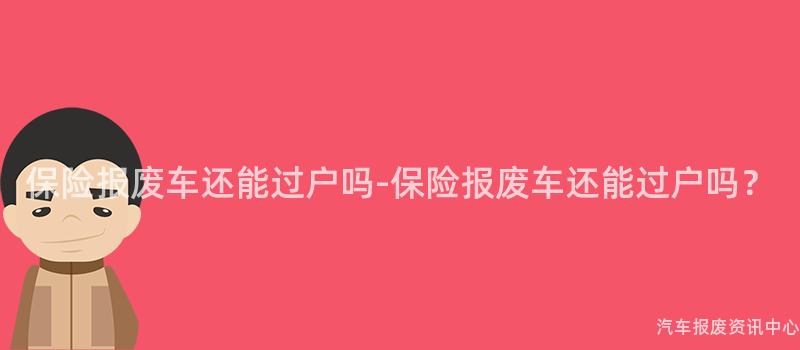 保险报废车还能过户吗-保险报废车还能过户吗？