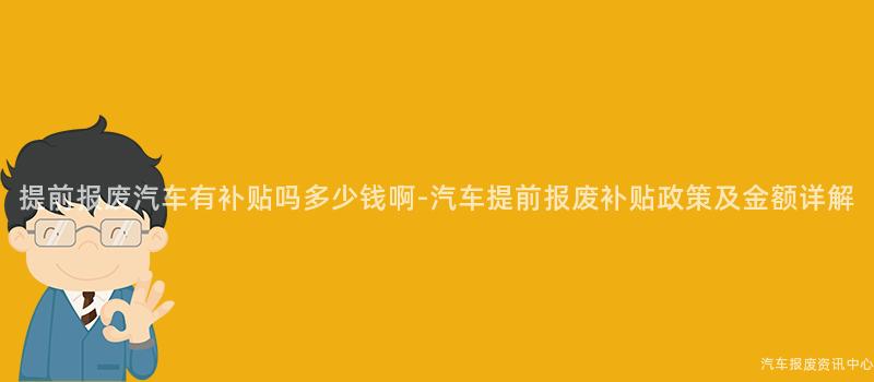 提前报废汽车有补贴吗多少钱啊-汽车提前报废补贴政策及金额详解