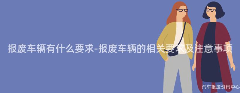 报废车辆有什么要求-报废车辆的相关要求及注意事项