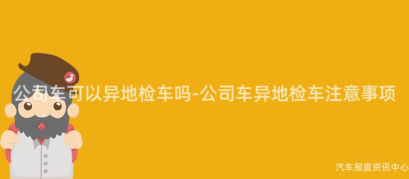 公司车可以异地检车吗-公司车异地检车注意事项