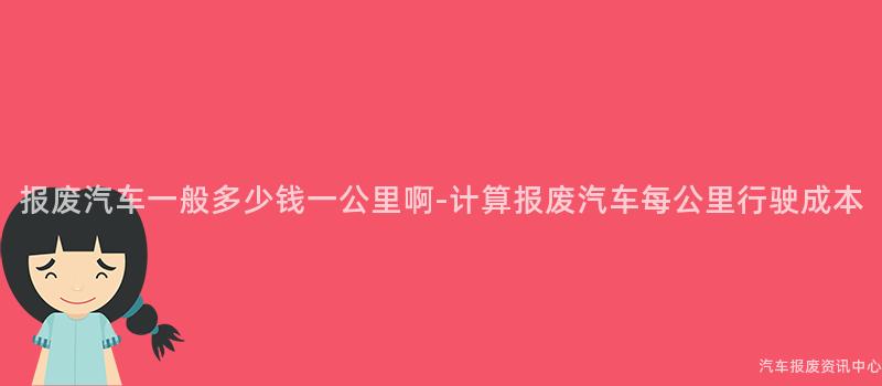 报废汽车一般多少钱一公里啊-计算报废汽车每公里行驶成本