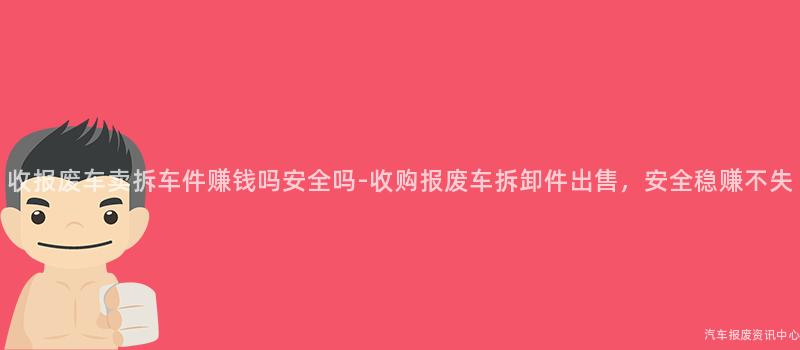 收报废车卖拆车件赚钱吗安全吗-收购报废车拆卸件出售，安全稳赚不失