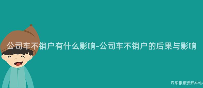 公司车不销户有什么影响-公司车不销户的后果与影响