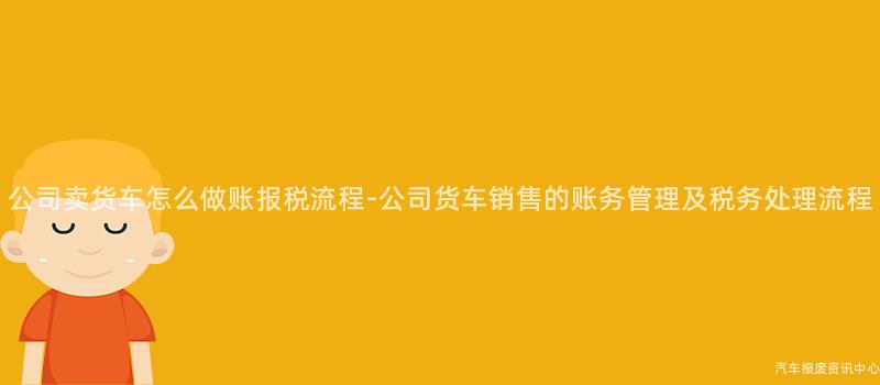 公司卖货车怎么做账报税流程-公司货车销售的账务管理及税务处理流程