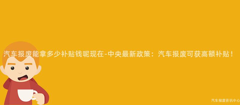 汽车报废能拿多少补贴钱呢现在-中央最新政策：汽车报废可获高额补贴！